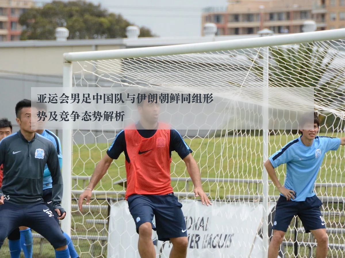 亚运会男足中国队与伊朗朝鲜同组形势及竞争态势解析